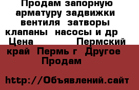 Продам запорную арматуру задвижки, вентиля, затворы, клапаны, насосы и др. › Цена ­ 15 000 - Пермский край, Пермь г. Другое » Продам   